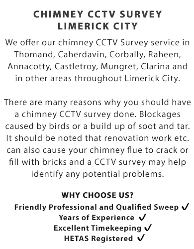 CHIMNEY CCTV SURVEY - LIMERICK CITY | We offer our chimney CCTV Survey service in Thomand, Caherdavin, Corbally, Raheen, Annacotty, Castletroy, Mungret, Clarina and in other areas throughout Limerick City.

WHY YOU MAY NEED A CHIMNEY CCTV SURVEY?

There are many reasons why you should have a chimney CCTV survey done. Blockages caused by birds or a build up of soot and tar.

It should be noted that renovation work etc. can also cause your chimney flue to crack or fill with bricks and a CCTV survey may help identify any potential problems.

Call Us Today On (085) 184 0747

Why Choose Us?

- Friendly Professional and Qualified Sweep; 
- Years of Experience; 
- Excellent Timekeeping; and
- HETAS Registered