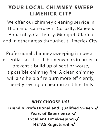 YOUR LOCAL CHIMNEY SWEEP - LIMERICK CITY | We offer our chimney cleaning service in Thomand, Caherdavin, Corbally, Raheen, Annacotty, Castletroy, Mungret, Clarina and in other areas throughout Limerick City.

Professional chimney sweeping is now an essential task for all homeowners in order to prevent a build up of soot or worse, a possible chimney fire.

A clean chimney will also help a fire burn more efficiently, thereby saving on heating and fuel bills.

Call Us Today On (085) 184 0747

Why Choose Us?

- Friendly Professional and Qualified Sweep; 
- Years of Experience; 
- Excellent Timekeeping; and
- HETAS Registered