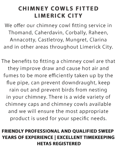 CHIMNEY COWLS FITTED - LIMERICK CITY | We offer our chimney cowl fitting service in Thomand, Caherdavin, Corbally, Raheen, Annacotty, Castletroy, Mungret, Clarina and in other areas throughout Limerick City.

The benefits to fitting a chimney cowl are that they improve draw and cause hot air and fumes to be more efficiently taken up by the flue pipe, can prevent downdraught, keep rain out and prevent birds from nesting in your chimney.

There is a wide variety of chimney caps and chimney cowls available and we will ensure the most appropriate product is used for your specific needs.

Call Us Today On (085) 184 0747

Why Choose Us?

- Friendly Professional and Qualified Sweep; 
- Years of Experience; 
- Excellent Timekeeping; and
- HETAS Registered
