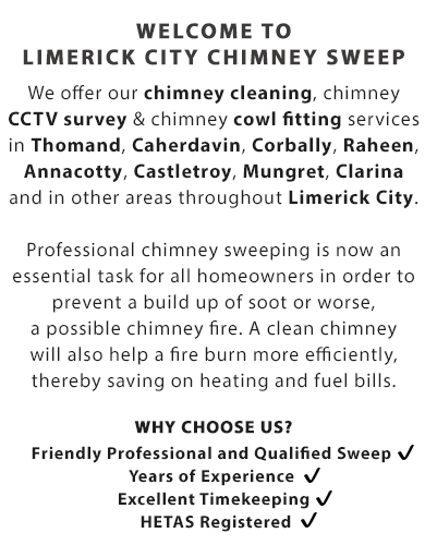 Welcome to limerick city chimney sweep | We offer our chimney cleaning, chimney CCTV survey & chimney cowl fitting services in Thomand, Caherdavin, Corbally, Raheen, Annacotty, Castletroy, Mungret, Clarina and in other areas throughout Limerick City.

Professional chimney sweeping is now an essential task for all homeowners in order to prevent a build up of soot or worse, a possible chimney fire. A clean chimney will also help a fire burn more efficiently, thereby saving on heating and fuel bills.

Why Choose Us?

- Friendly Professional and Qualified Sweep; 
- Years of Experience; 
- Excellent Timekeeping; and
- HETAS Registered