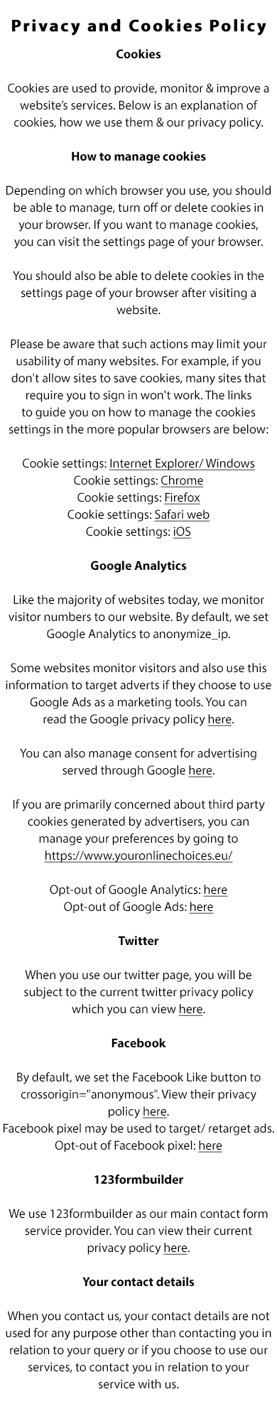Privacy and Cookies Policy

Cookies

Like the majority of websites today, we use cookies to provide, monitor and improve our services. This allows us to provide
the best service to our visitors. 

What are cookies?

Cookies are files created by websites you visit. They make your online experience easier by saving browsing information.
With cookies, sites can keep you signed in, remember your site preferences, and give you locally relevant content.

There are two types of cookies:

First-party cookies: are created by the site you visit. The site is shown in the address bar.

Third-party cookies: are created by other sites. These sites own some of the content, like ads or images, that you see on
the webpage you visit.  

How to manage cookies

Depending on which browser you use, you should be able to manage, turn off or delete cookies in your browser. If you
want to manage cookies, you can visit the settings page of your browser. You should also be able to delete cookies in the
settings page of your browser after visiting a website. Please be aware that such actions may limit your usability of many
websites. For example, if you don't allow sites to save cookies, many sites that require you to sign in won't work. The links
to guide you on how to manage the cookies settings in the more popular browsers are below:

Cookie settings: Internet Explorer/ Windows
Cookie settings: Chrome
Cookie settings: Firefox
Cookie settings: Safari web
Cookie settings: iOS

Google Analytics

Like the majority of websites today, we monitor visitor numbers to our website. This is commonly referred to as cookies and
allows us to provide the best service to our visitors. Google Analytics allows us to monitor website visitors and also to use this
information to target adverts if we choose to use Google Adwords as a marketing tools. You can read the Google privacy
policy here.

You can also manage consent for advertising served through Google here.

If you are primarily concerned about third party cookies generated by advertisers, you can manage your preferences by
going to http://www.youronlinechoices.com/ie/.

Opt-out of Google Analytics: here
Opt-out of Google Ads: here

Twitter

When you use our twitter page, you will be subject to the current twitter privacy policy which you can view here.

Facebook

We integrate facebook like buttons and boxes into our website. You can view their current privacy policy here.
We may also use facebook.com to advertise our services and may include a Facebook pixel to target or retarget ads.
Opt-out of Facebook pixel: here

123formbuilder

We use 123formbuilder as our main contact form service provider. You can view their current privacy policy here.

Your contact details

When you contact us, your contact details are not used for any purpose other than contacting you in relation to your query
or if you choose to use our services, to contact you in relation to your service with us.